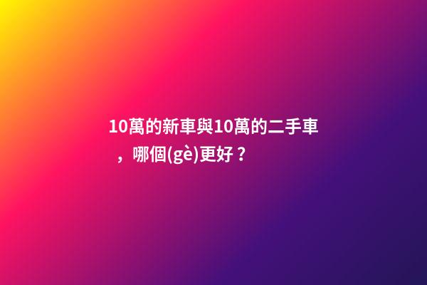 10萬的新車與10萬的二手車，哪個(gè)更好？